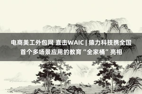 电商美工外包网 直击WAIC | 猿力科技携全国首个多场景应用的教育“全家桶”亮相