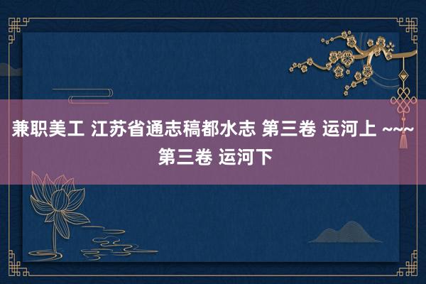 兼职美工 江苏省通志稿都水志 第三卷 运河上 ~~~ 第三卷 运河下