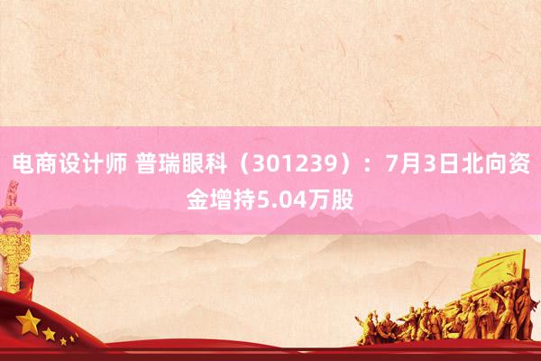 电商设计师 普瑞眼科（301239）：7月3日北向资金增持5.04万股