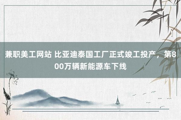 兼职美工网站 比亚迪泰国工厂正式竣工投产，第800万辆新能源车下线