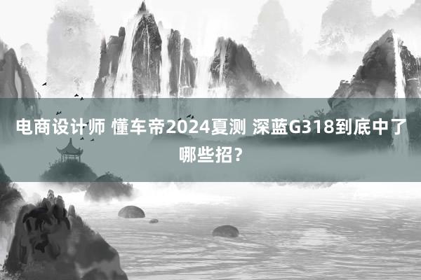 电商设计师 懂车帝2024夏测 深蓝G318到底中了哪些招？