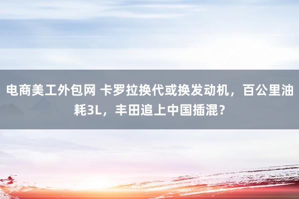 电商美工外包网 卡罗拉换代或换发动机，百公里油耗3L，丰田追上中国插混？