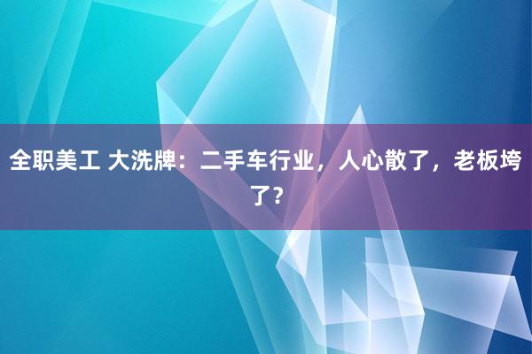 全职美工 大洗牌：二手车行业，人心散了，老板垮了？