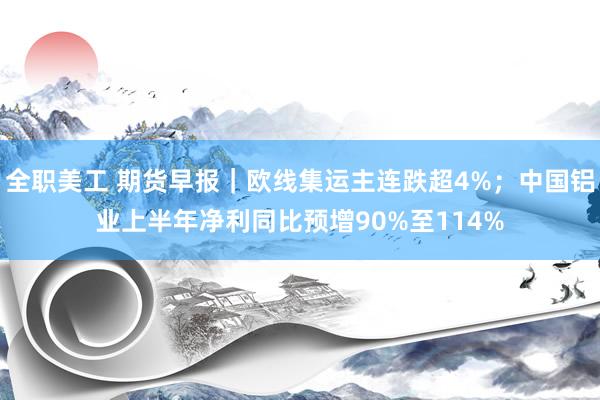 全职美工 期货早报｜欧线集运主连跌超4%；中国铝业上半年净利同比预增90%至114%