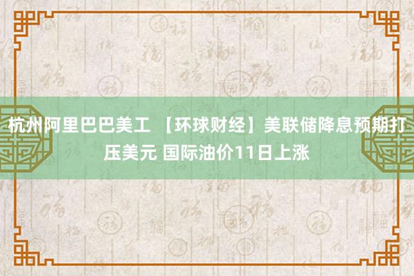 杭州阿里巴巴美工 【环球财经】美联储降息预期打压美元 国际油价11日上涨