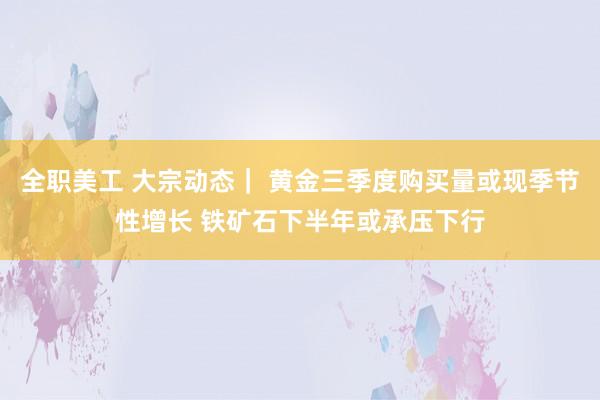 全职美工 大宗动态｜ 黄金三季度购买量或现季节性增长 铁矿石下半年或承压下行