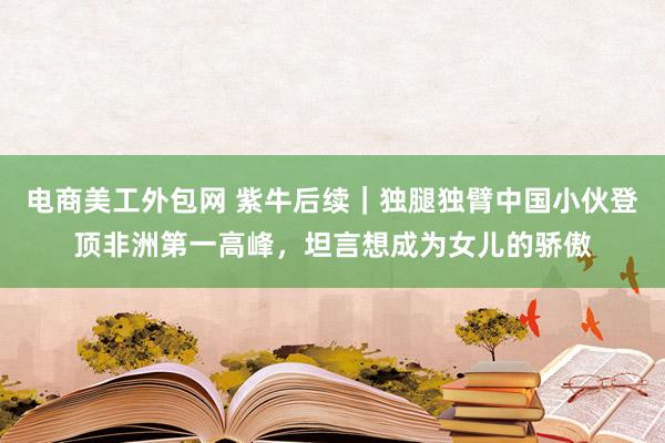 电商美工外包网 紫牛后续｜独腿独臂中国小伙登顶非洲第一高峰，坦言想成为女儿的骄傲