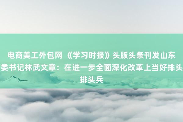 电商美工外包网 《学习时报》头版头条刊发山东省委书记林武文章：在进一步全面深化改革上当好排头兵