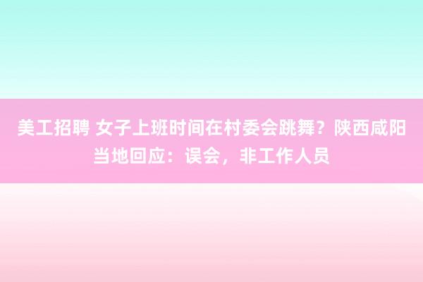 美工招聘 女子上班时间在村委会跳舞？陕西咸阳当地回应：误会，非工作人员