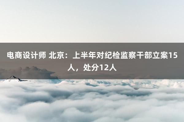 电商设计师 北京：上半年对纪检监察干部立案15人，处分12人