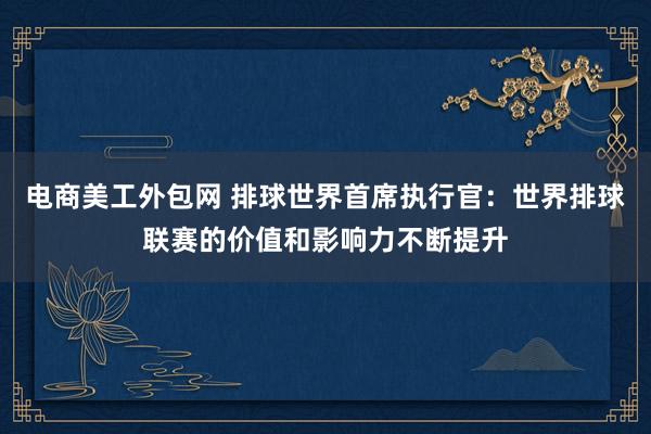 电商美工外包网 排球世界首席执行官：世界排球联赛的价值和影响力不断提升