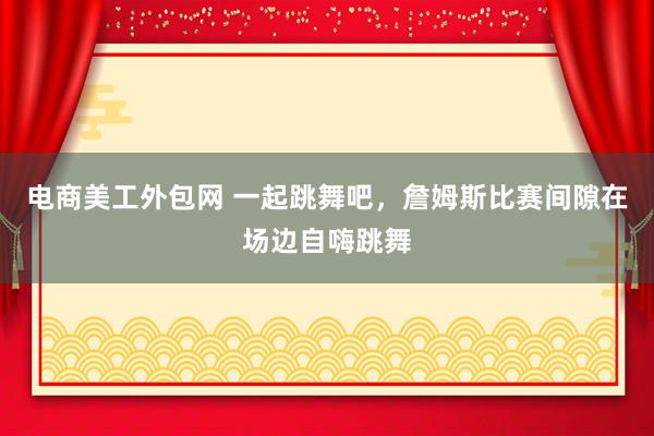 电商美工外包网 一起跳舞吧，詹姆斯比赛间隙在场边自嗨跳舞