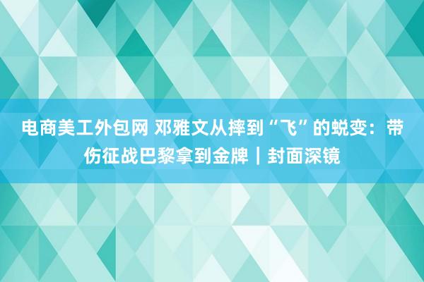 电商美工外包网 邓雅文从摔到“飞”的蜕变：带伤征战巴黎拿到金牌｜封面深镜