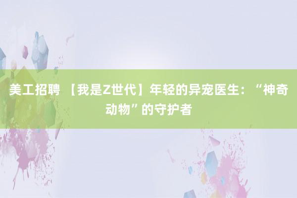 美工招聘 【我是Z世代】年轻的异宠医生：“神奇动物”的守护者