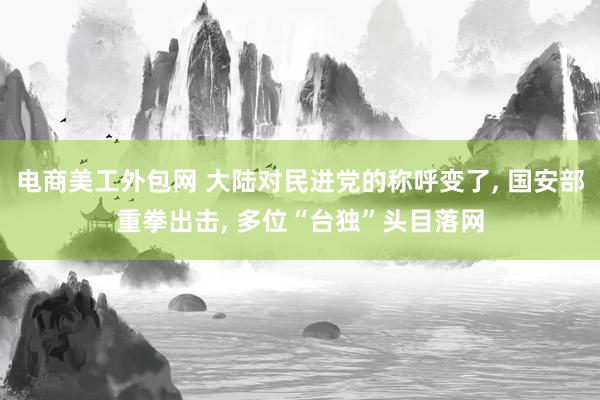 电商美工外包网 大陆对民进党的称呼变了, 国安部重拳出击, 多位“台独”头目落网