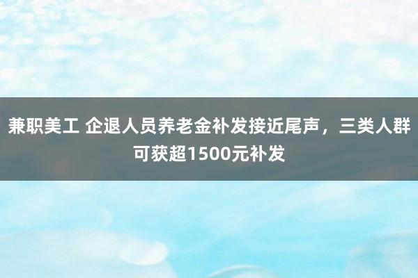 兼职美工 企退人员养老金补发接近尾声，三类人群可获超1500元补发