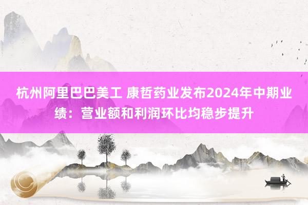 杭州阿里巴巴美工 康哲药业发布2024年中期业绩：营业额和利润环比均稳步提升