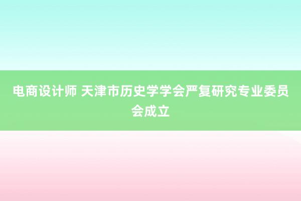 电商设计师 天津市历史学学会严复研究专业委员会成立