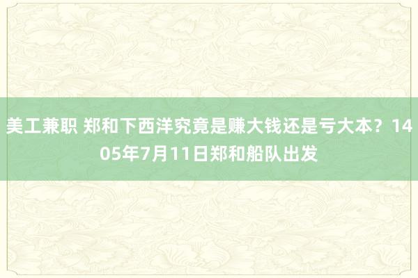 美工兼职 郑和下西洋究竟是赚大钱还是亏大本？1405年7月11日郑和船队出发