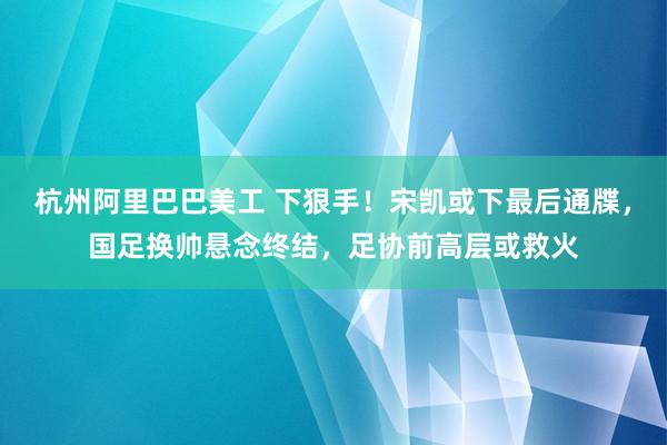 杭州阿里巴巴美工 下狠手！宋凯或下最后通牒，国足换帅悬念终结，足协前高层或救火